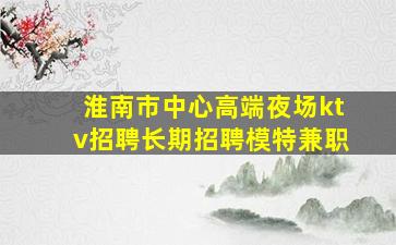 淮南市中心高端夜场ktv招聘长期招聘模特兼职